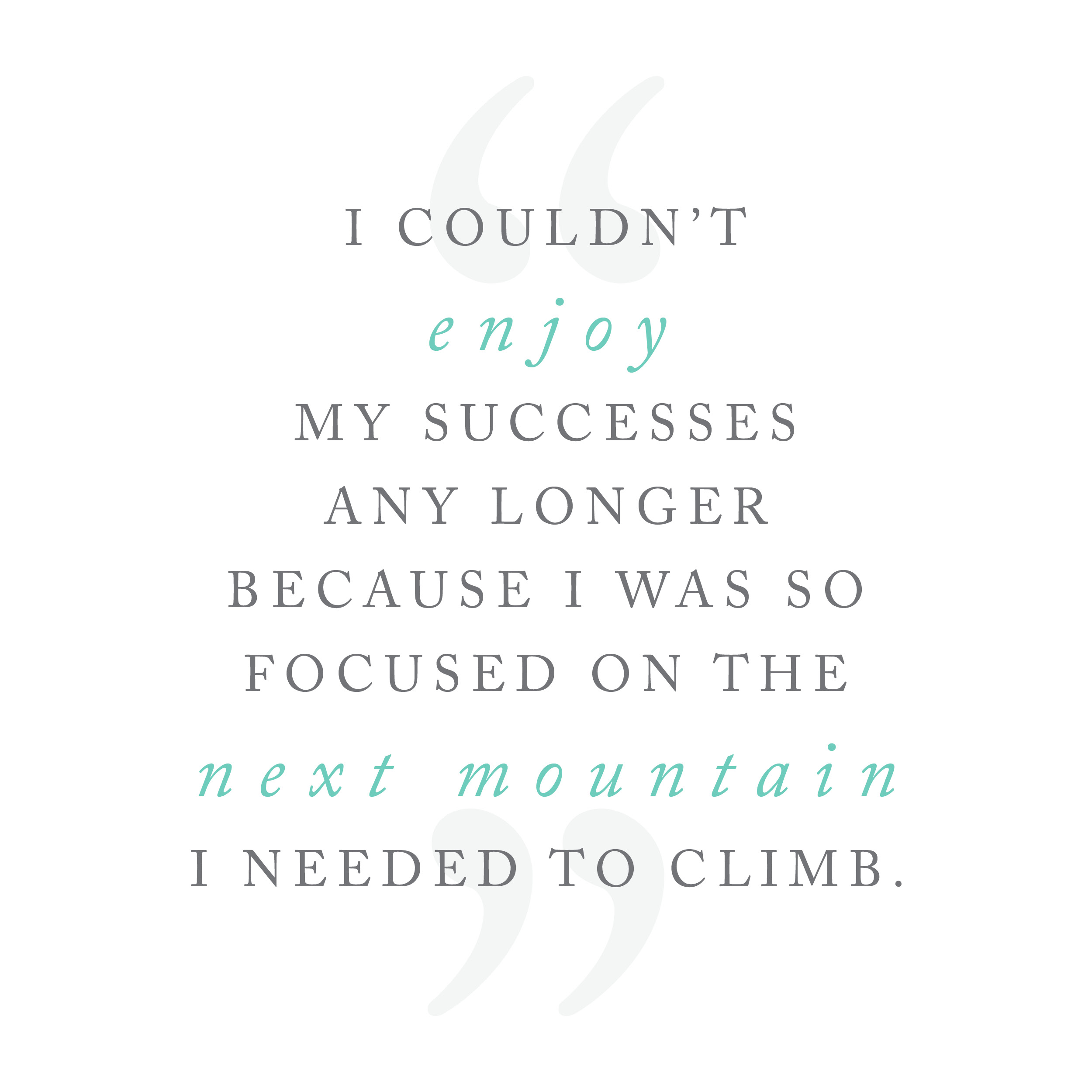 I couldn't enjoy my successes any longer because I was so focused on the next mountain I had to climb